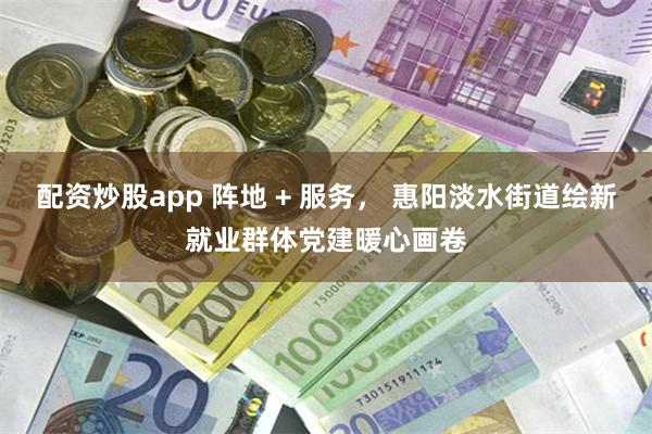 配资炒股app 阵地 + 服务， 惠阳淡水街道绘新就业群体党建暖心画卷