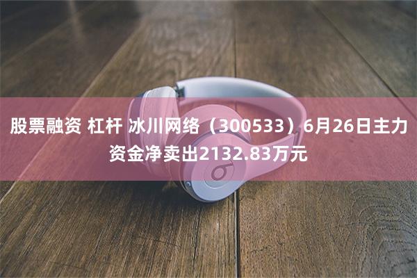 股票融资 杠杆 冰川网络（300533）6月26日主力资金净卖出2132.83万元
