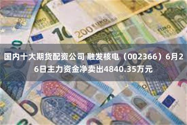 国内十大期货配资公司 融发核电（002366）6月26日主力资金净卖出4840.35万元