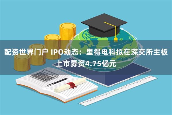 配资世界门户 IPO动态：里得电科拟在深交所主板上市募资4.75亿元