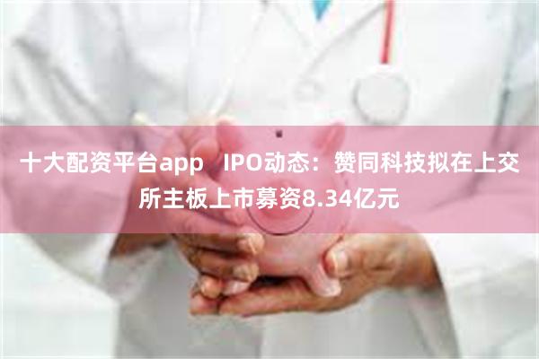 十大配资平台app   IPO动态：赞同科技拟在上交所主板上市募资8.34亿元