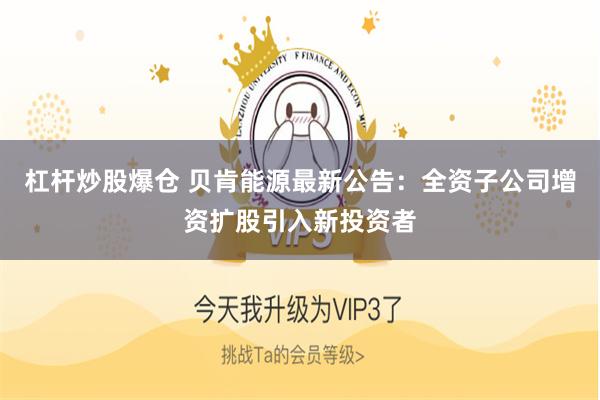 杠杆炒股爆仓 贝肯能源最新公告：全资子公司增资扩股引入新投资者