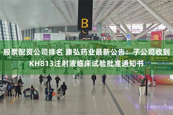 股票配资公司排名 康弘药业最新公告：子公司收到KH813注射液临床试验批准通知书
