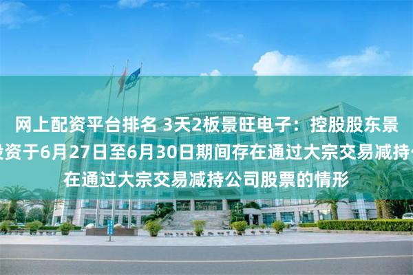 网上配资平台排名 3天2板景旺电子：控股股东景鸿永泰、智创投资于6月27日至6月30日期间存在通过大宗交易减持公司股票的情形