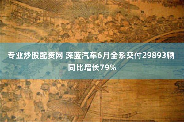 专业炒股配资网 深蓝汽车6月全系交付29893辆 同比增长79%