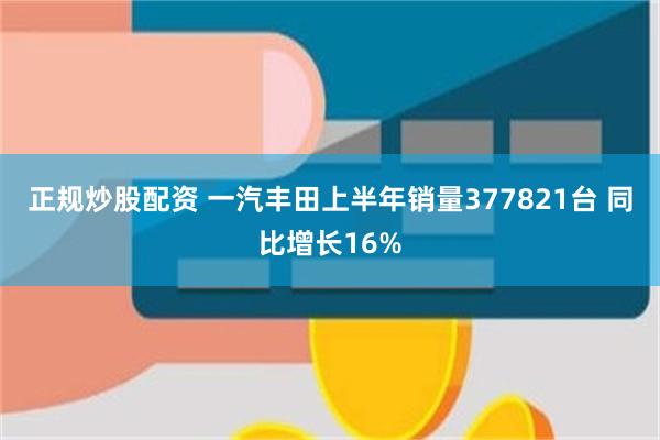 正规炒股配资 一汽丰田上半年销量377821台 同比增长16%