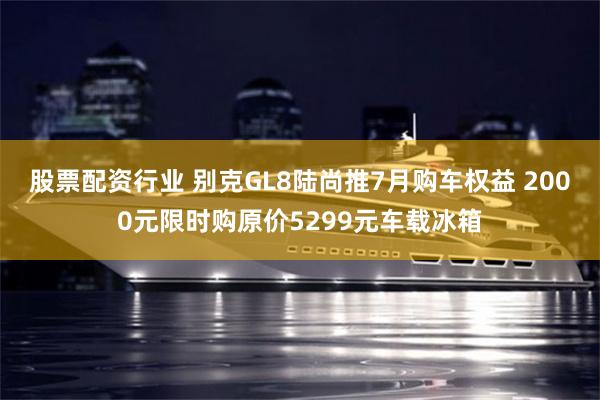 股票配资行业 别克GL8陆尚推7月购车权益 2000元限时购原价5299元车载冰箱