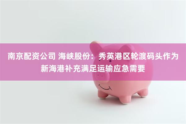 南京配资公司 海峡股份：秀英港区轮渡码头作为新海港补充满足运输应急需要