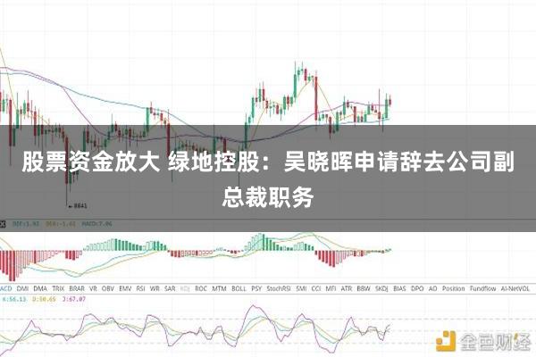 股票资金放大 绿地控股：吴晓晖申请辞去公司副总裁职务