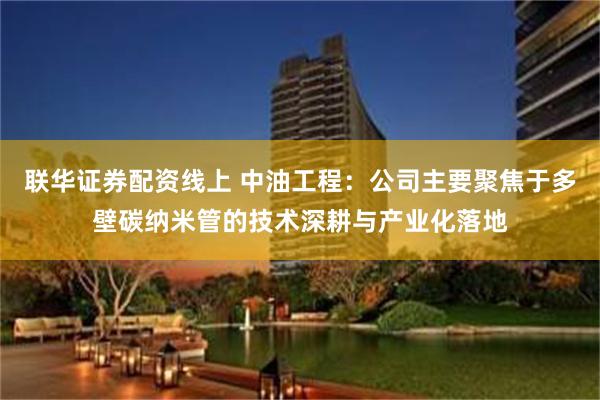 联华证券配资线上 中油工程：公司主要聚焦于多壁碳纳米管的技术深耕与产业化落地