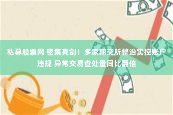 私募股票网 密集亮剑！多家期交所整治实控账户违规 异常交易查处量同比翻倍