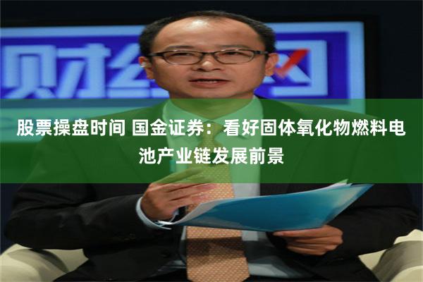 股票操盘时间 国金证券：看好固体氧化物燃料电池产业链发展前景