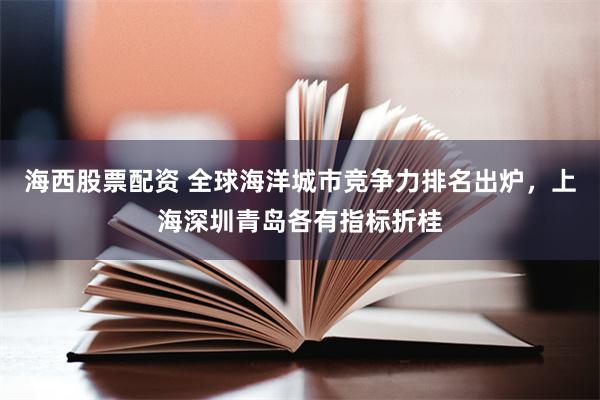 海西股票配资 全球海洋城市竞争力排名出炉,上海深圳青岛各有指标折桂