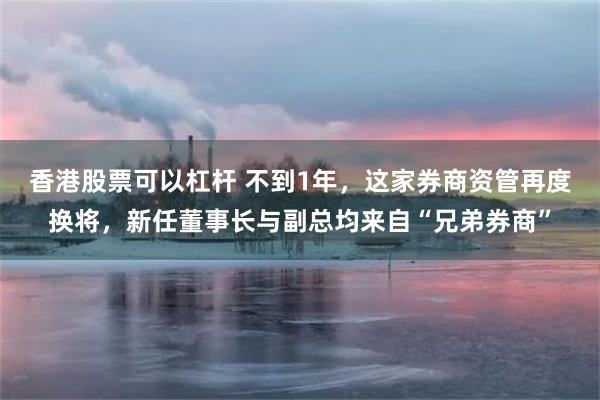 香港股票可以杠杆 不到1年，这家券商资管再度换将，新任董事长与副总均来自“兄弟券商”