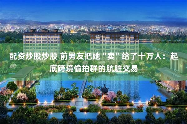 配资炒股炒股 前男友把她“卖”给了十万人：起底跨境偷拍群的肮脏交易