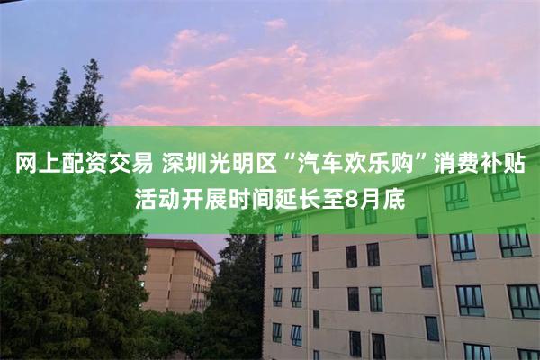 网上配资交易 深圳光明区“汽车欢乐购”消费补贴活动开展时间延长至8月底