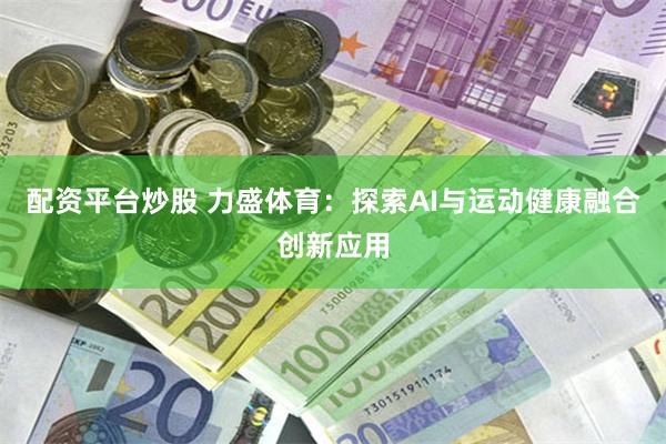 配资平台炒股 力盛体育：探索AI与运动健康融合创新应用