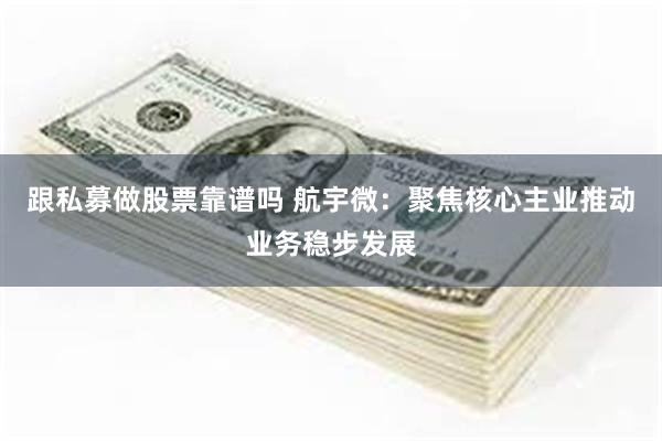 跟私募做股票靠谱吗 航宇微：聚焦核心主业推动业务稳步发展