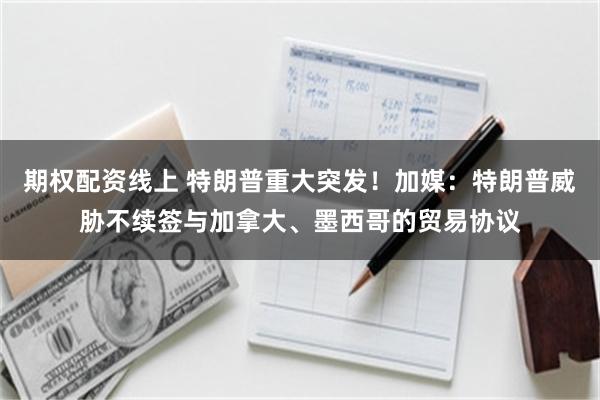 期权配资线上 特朗普重大突发！加媒：特朗普威胁不续签与加拿大、墨西哥的贸易协议
