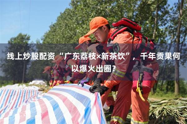 线上炒股配资 “广东荔枝×新茶饮”，千年贡果何以爆火出圈？