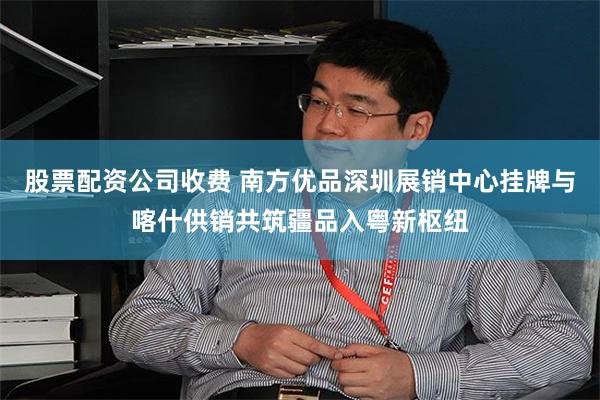 股票配资公司收费 南方优品深圳展销中心挂牌与喀什供销共筑疆品入粤新枢纽