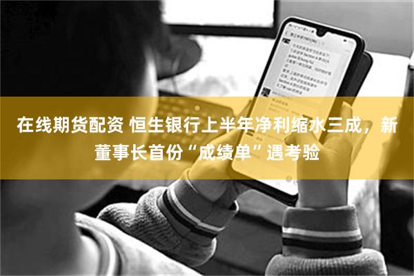 在线期货配资 恒生银行上半年净利缩水三成，新董事长首份“成绩单”遇考验