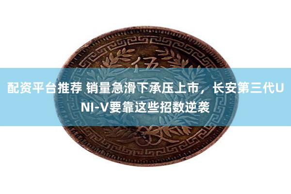 配资平台推荐 销量急滑下承压上市，长安第三代UNI-V要靠这些招数逆袭