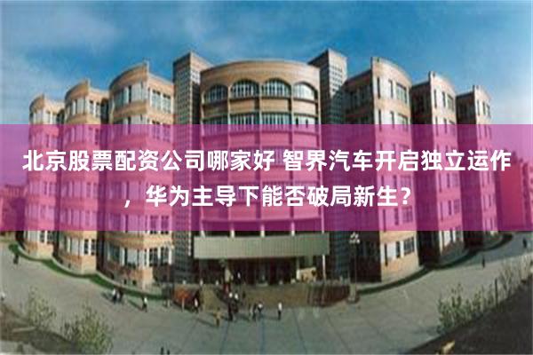 北京股票配资公司哪家好 智界汽车开启独立运作，华为主导下能否破局新生？