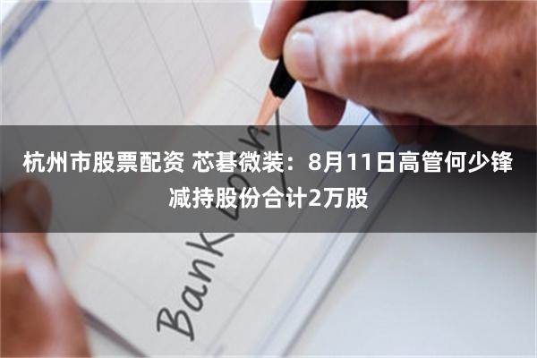 杭州市股票配资 芯碁微装：8月11日高管何少锋减持股份合计2万股