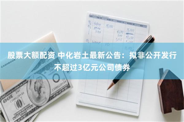 股票大额配资 中化岩土最新公告：拟非公开发行不超过3亿元公司债券