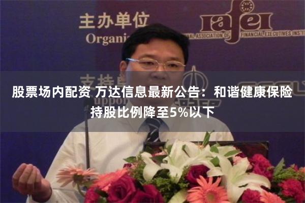 股票场内配资 万达信息最新公告：和谐健康保险持股比例降至5%以下