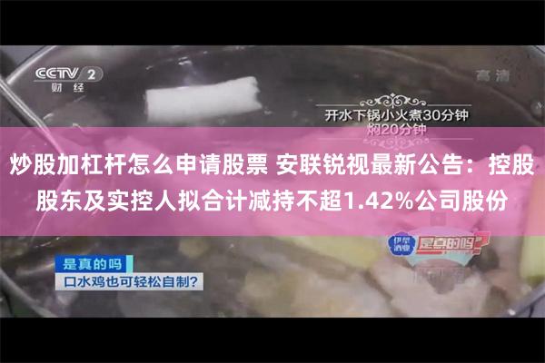 炒股加杠杆怎么申请股票 安联锐视最新公告：控股股东及实控人拟合计减持不超1.42%公司股份