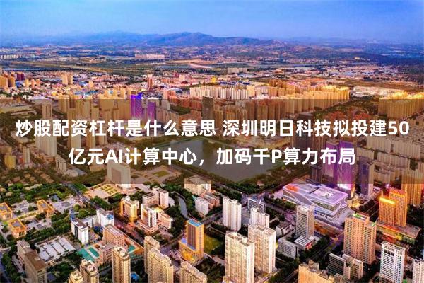 炒股配资杠杆是什么意思 深圳明日科技拟投建50亿元AI计算中心，加码千P算力布局