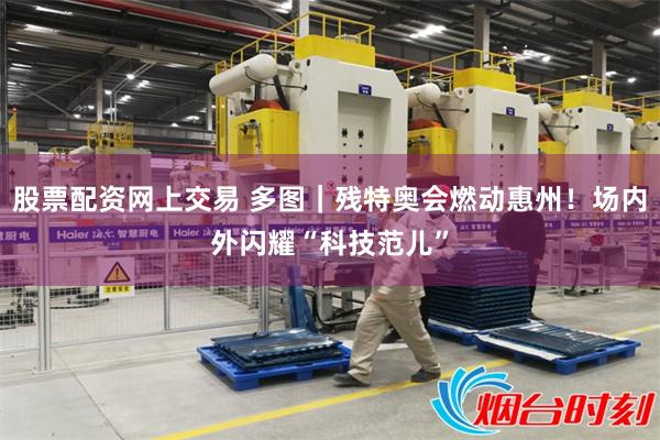 股票配资网上交易 多图|残特奥会燃动惠州!场内外闪耀“科技范儿”