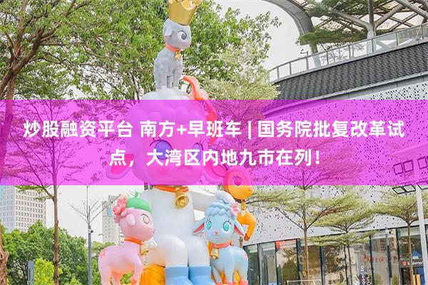 炒股融资平台 南方+早班车 | 国务院批复改革试点，大湾区内地九市在列！