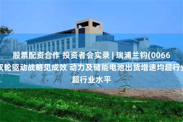 股票配资合作 投资者会实录 | 瑞浦兰钧(00666)：双轮驱动战略见成效 动力及储能电池出货增速均超行业水平