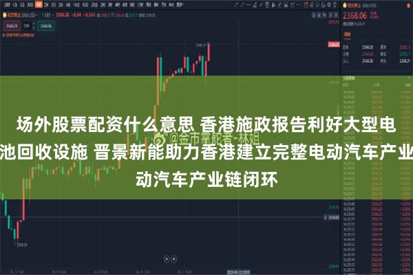 场外股票配资什么意思 香港施政报告利好大型电动车电池回收设施 晋景新能助力香港建立完整电动汽车产业链闭环