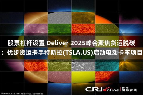 股票杠杆设置 Deliver 2025峰会聚焦货运脱碳：优步货运携手特斯拉(TSLA.US)启动电动卡车项目