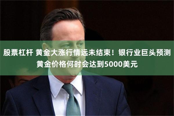 股票杠杆 黄金大涨行情远未结束！银行业巨头预测黄金价格何时会达到5000美元