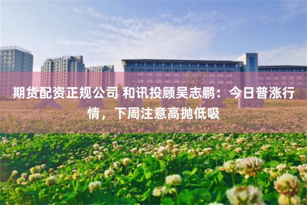 期货配资正规公司 和讯投顾吴志鹏：今日普涨行情，下周注意高抛低吸