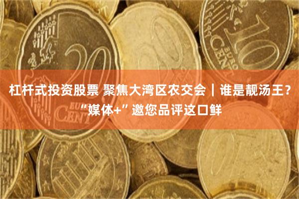 杠杆式投资股票 聚焦大湾区农交会｜谁是靓汤王？“媒体+”邀您品评这口鲜