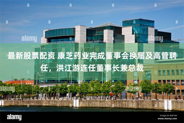 最新股票配资 康芝药业完成董事会换届及高管聘任，洪江游连任董事长兼总裁