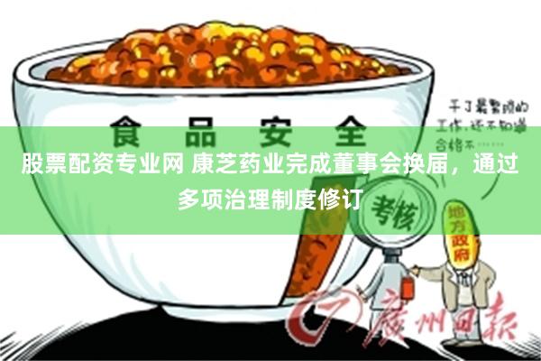 股票配资专业网 康芝药业完成董事会换届，通过多项治理制度修订
