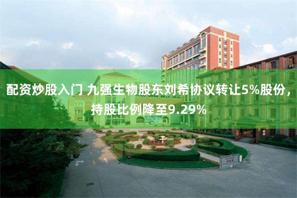 配资炒股入门 九强生物股东刘希协议转让5%股份，持股比例降至9.29%