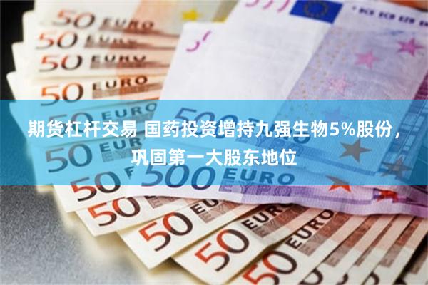期货杠杆交易 国药投资增持九强生物5%股份，巩固第一大股东地位