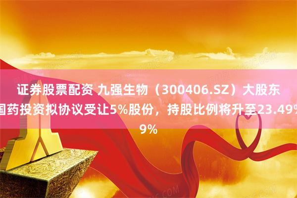 证券股票配资 九强生物（300406.SZ）大股东国药投资拟协议受让5%股份，持股比例将升至23.49%
