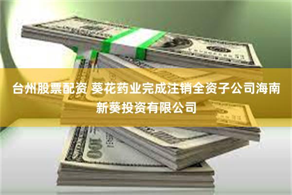 台州股票配资 葵花药业完成注销全资子公司海南新葵投资有限公司