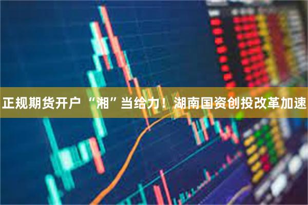 正规期货开户 “湘”当给力！湖南国资创投改革加速
