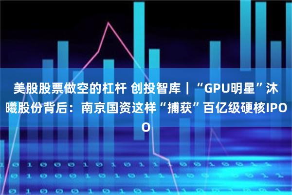 美股股票做空的杠杆 创投智库｜“GPU明星”沐曦股份背后：南京国资这样“捕获”百亿级硬核IPO