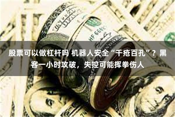 股票可以做杠杆吗 机器人安全“千疮百孔”？黑客一小时攻破，失控可能挥拳伤人